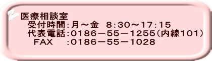 医療相談室 　受付時間：月～金　８：３０～１７：１５ 　代表電話：０１８６－５５－１２５５（内線１０１） 　　ＦＡＸ　　：０１８６－５５－１０２８