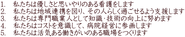 1.　私たちは優しさと思いやりのある看護をします 2.　私たちは地域連携を図り、その人らしく過ごせるよう支援します 3.　私たちは専門職業人として知識・技術の向上に努めます 4.　私たちはコストを意識して、病院経営に参画します 5.　私たちは活気ある働きがいのある職場をつくります